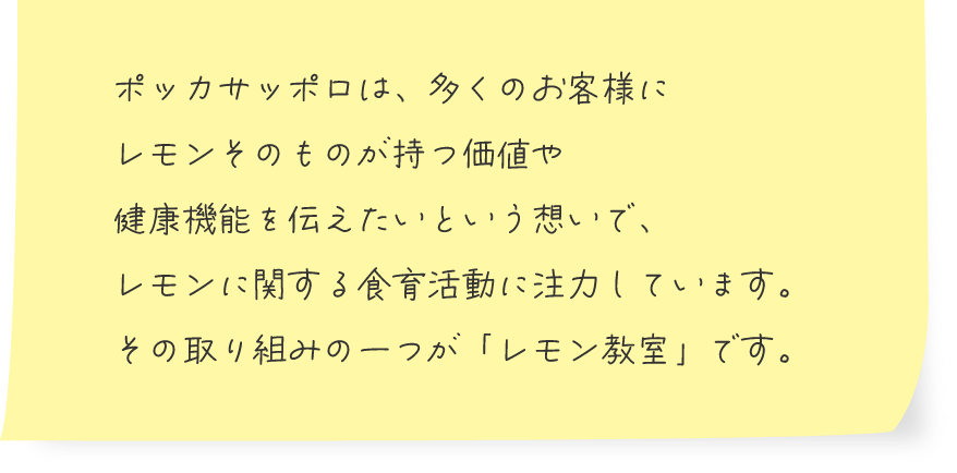 ポッカサッポロは、多くのお客様にレモンそのものが持つ価値や健康機能を伝えたいという想いで、レモンに関する食育活動に注力しています。その取り組みの一つが「レモン教室」です。