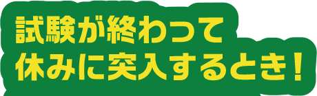 試験が終わって休みに突入するとき！