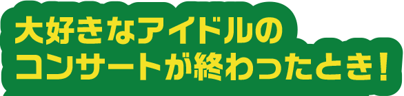 大好きなアイドルのコンサートがおわったとき！