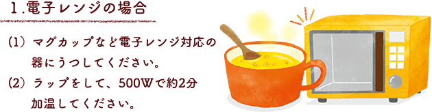 １.電子レンジの場合
（1）マグカップなど電子レンジ対応の器にうつしてください。
（2）ラップをして、500Wで約2分加温してください。