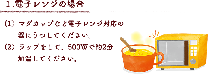 １.電子レンジの場合
（1）マグカップなど電子レンジ対応の器にうつしてください。
（2）ラップをして、500Wで約2分加温してください。