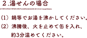 ２.湯せんの場合
（1）鍋等でお湯を沸かしてください。
（2）沸騰後、火を止めて缶を入れ、約3分温めてください。