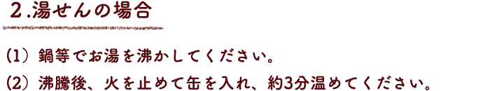 ２.湯せんの場合
（1）鍋等でお湯を沸かしてください。
（2）沸騰後、火を止めて缶を入れ、約3分温めてください。