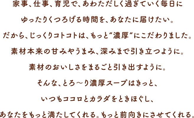 家事、仕事、育児で、あわただしく過ぎていく毎日にゆったりくつろげる時間を、あなたに届けたい。だから、じっくりコトコトは、もっと“濃厚”にこだわりました。じっくり、ていねいに、手間ひまをかけているからこそ、素材本来の甘みやうまみ、深みまで引き立つ。素材まるごとの濃厚な味わいが引き出せる。そんな、とろ〜り濃厚スープはきっと、いつもココロとカラダをときほぐし、あなたをもっと満たしてくれる。もっと前向きにさせてくれる。