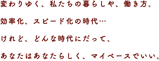 変わりゆく、私たちの暮らしや、働き方。
効率化、スピード化の時代…
けれど、どんな時代にだって、あなたはあなたらしく、マイペースでいい。