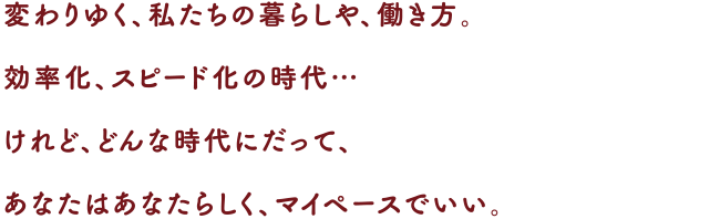 変わりゆく、私たちの暮らしや、働き方。
効率化、スピード化の時代…
けれど、どんな時代にだって、あなたはあなたらしく、マイペースでいい。