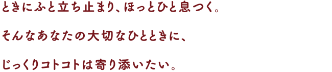 ときにふと立ち止まり、ほっとひと息つく。
そんなあなたの大切なひとときに、じっくりコトコトは寄り添いたい。