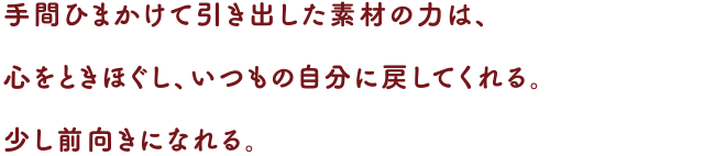 手間ひまかけて引き出した素材の力は、心をときほぐし、いつもの自分に戻してくれる。
少し前向きになれる。