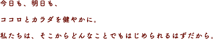 今日も、明日も、ココロとカラダを健やかに。
私たちは、そこからどんなことでもはじめられるはずだから。