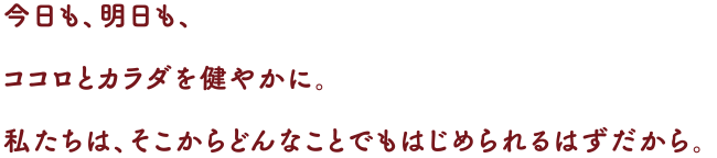 今日も、明日も、ココロとカラダを健やかに。
私たちは、そこからどんなことでもはじめられるはずだから。