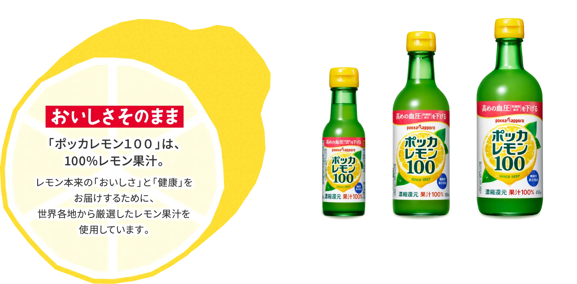 おいしさそのまま 「ポッカレモン１００」は、100%レモン果汁。 レモン本来の「おいしさ」と「健康」をお届けするために、世界各地から厳選したレモン果汁を使用しています。