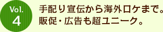 Vol.4 手配り宣伝から海外ロケまで。販促・広告も超ユニーク。