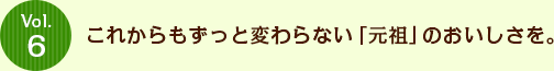 Vol.6 これからもずっと変わらない「元祖」のおいしさを。