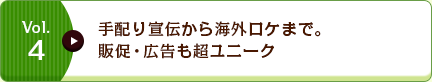 Vol.4 手配り宣伝から海外ロケまで。販促・広告も超ユニーク