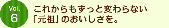 Vol.6 これからもずっと変わらない「元祖」のおいしさを。