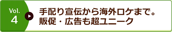 Vol.4 手配り宣伝から海外ロケまで。販促・広告も超ユニーク