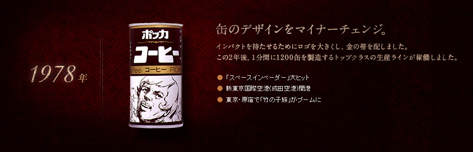 【1978年】缶のデザインをマイナーチェンジ。インパクトを持たせるためにロゴを大きくし、金の帯を配しました。この2年後、1分間に1200缶を製造するトップクラスの生産ラインが稼働しました。●「スペースインベーダー」大ヒット　●新東京国際空港(成田空港)開港　●東京・原宿で「竹の子族」がブームに