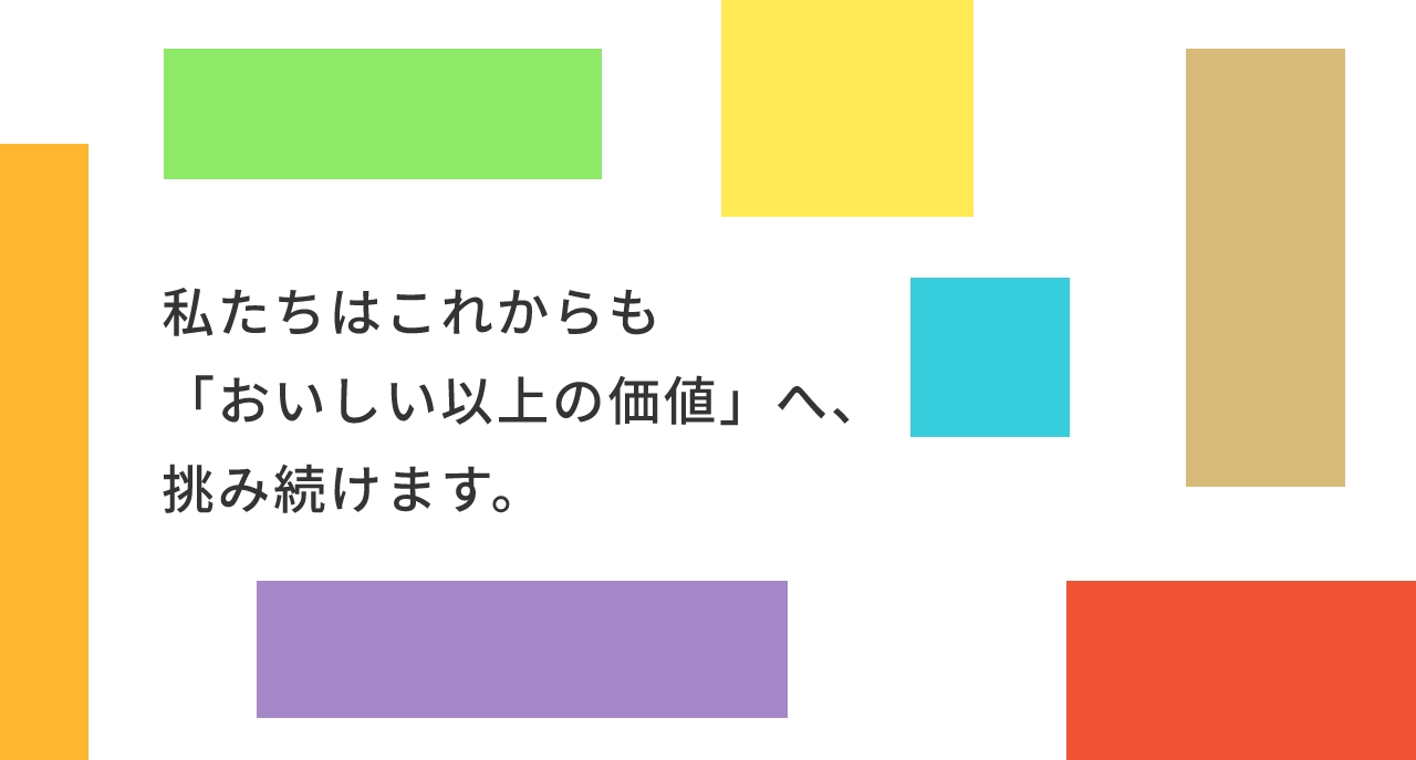 私たちはこれからも「おいしい以上の価値」へ、挑み続けます。