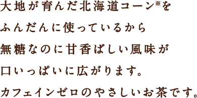 大地が育んだ北海道コーン※をふんだんに使っているから無糖なのに甘香ばしい風味が口いっぱいに広がります。カフェインゼロのやさしいお茶です。