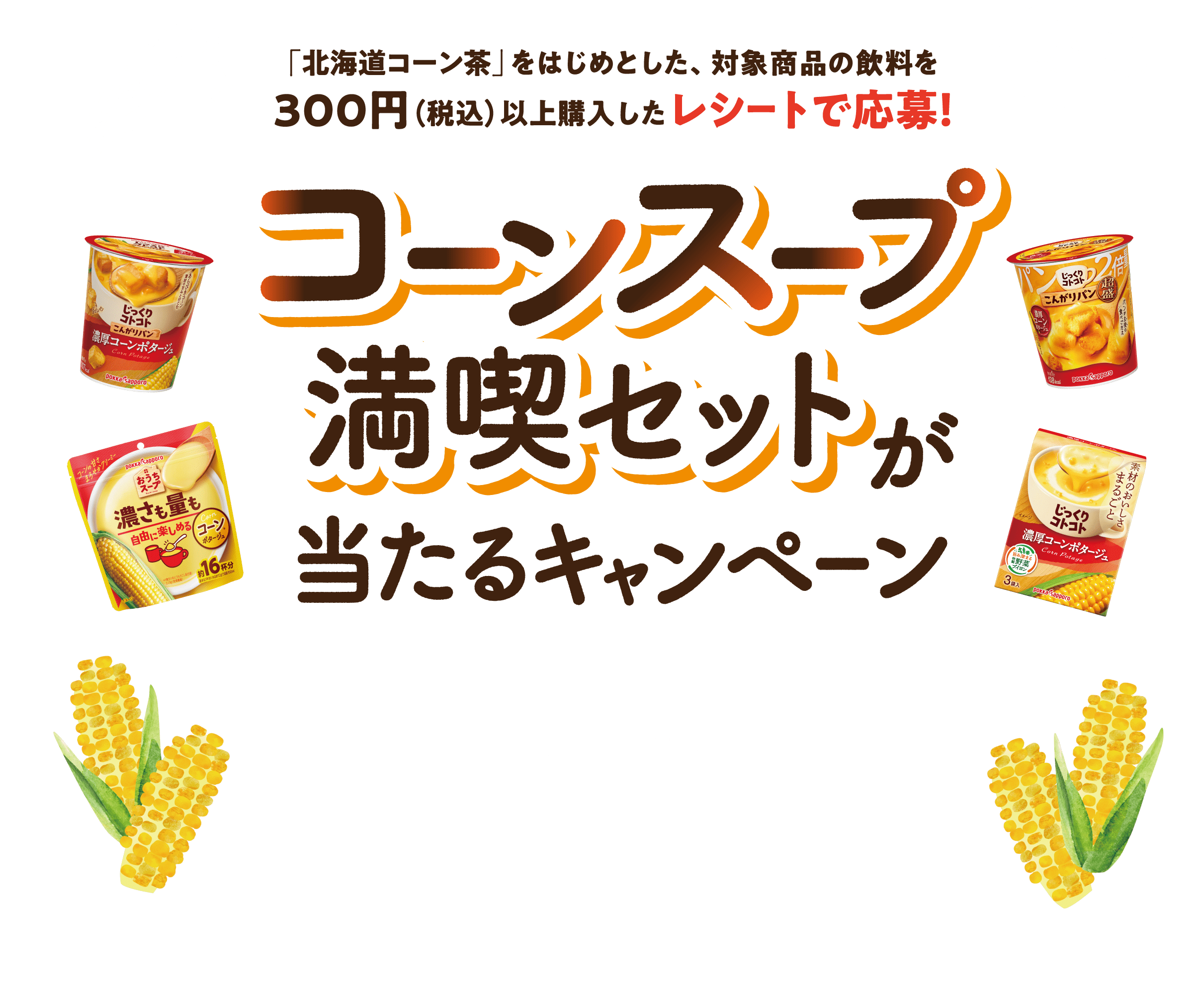 「北海道コーン茶」をはじめとした、対象商品の飲料を300円（税込）以上購入したレシートで応募！　コーンスープ満喫セットが当たるキャンペーン　キャンペーン期間2024.9.2（月）10:00〜10.31（木）23:59