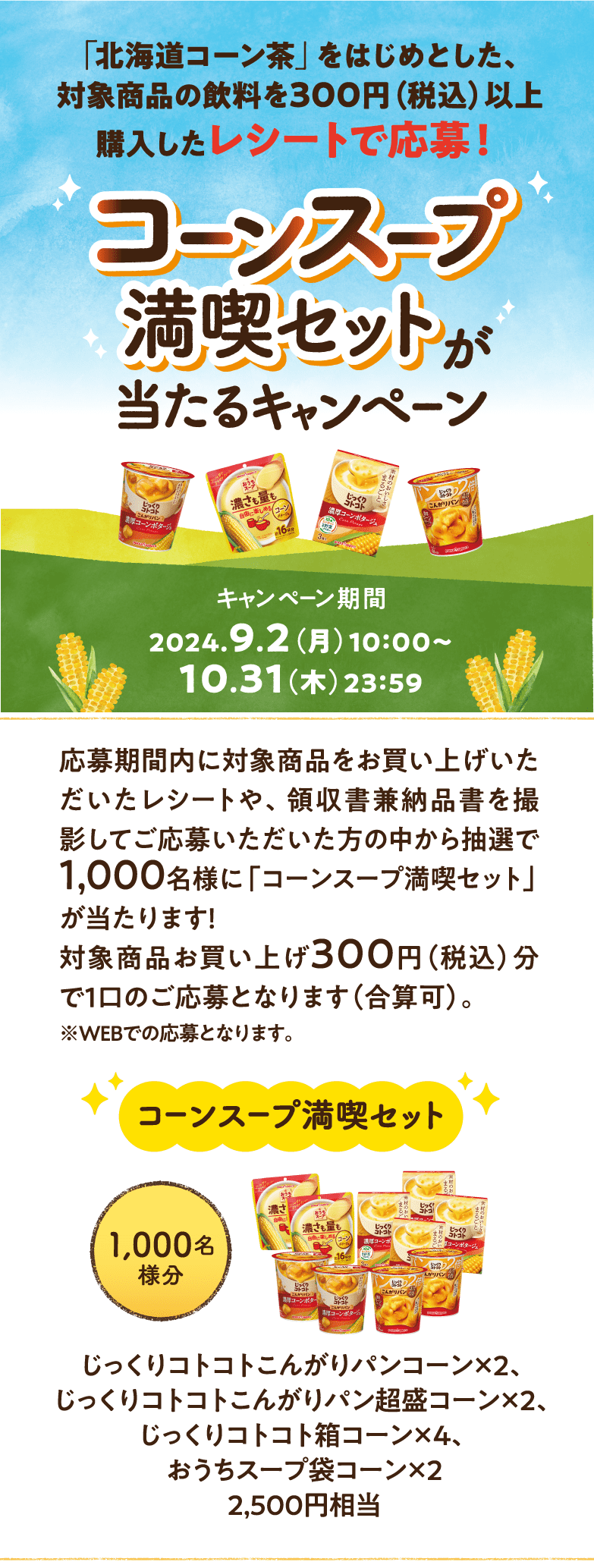 応募期間内に対象商品をお買い上げいただいたレシートや、領収書兼納品書を撮影してご応募いただいた方の中から抽選で1,000名様に「コーンスープ満喫セット」が当たります！対象商品お買い上げ300円（税込）分で1口のご応募となります（合算可）。※WEBでの応募となります。
