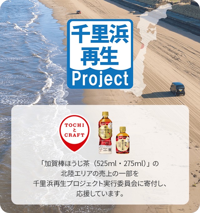 千里浜再生project 「TOCHIとCRAFT」 「加賀棒ほうじ茶（525ml・275ml）」、「クラフトベース 加賀棒ほうじ茶」の北陸エリアの売上の一部を千里浜再生プロジェクト実行委員会に寄付し、応援しています。